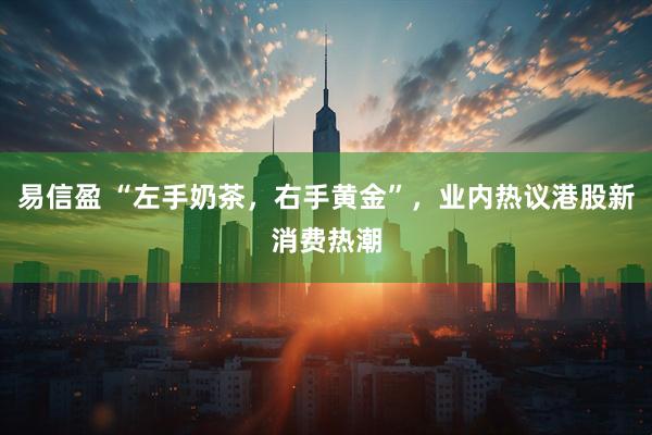易信盈 “左手奶茶，右手黄金”，业内热议港股新消费热潮