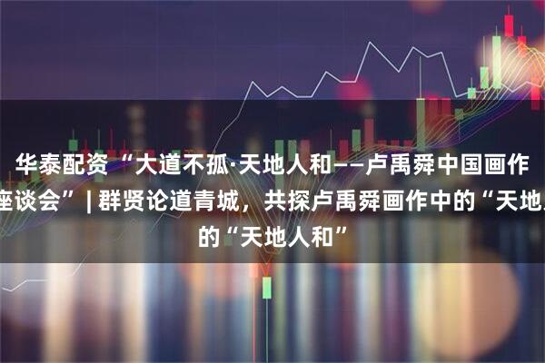 华泰配资 “大道不孤·天地人和——卢禹舜中国画作品展座谈会” | 群贤论道青城，共探卢禹舜画作中的“天地人和”