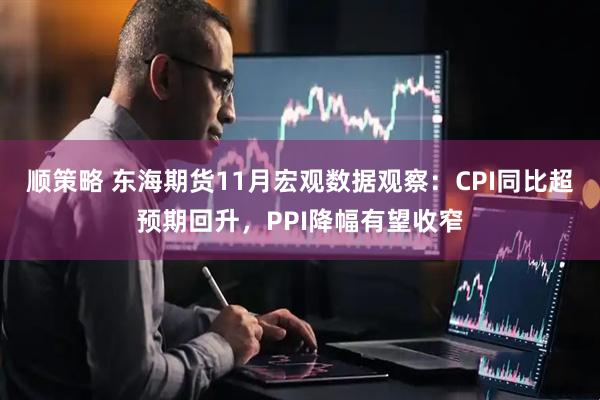 顺策略 东海期货11月宏观数据观察：CPI同比超预期回升，PPI降幅有望收窄