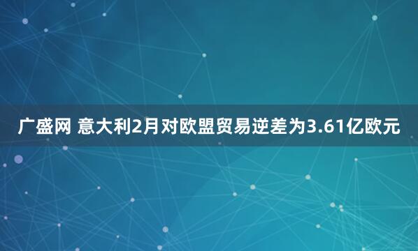 广盛网 意大利2月对欧盟贸易逆差为3.61亿欧元