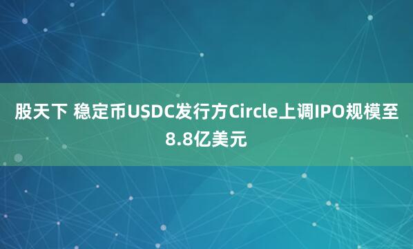 股天下 稳定币USDC发行方Circle上调IPO规模至8.8亿美元