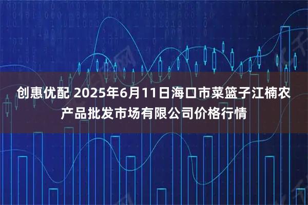 创惠优配 2025年6月11日海口市菜篮子江楠农产品批发市场有限公司价格行情