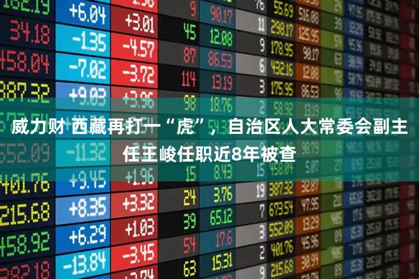 威力财 西藏再打一“虎”，自治区人大常委会副主任王峻任职近8年被查