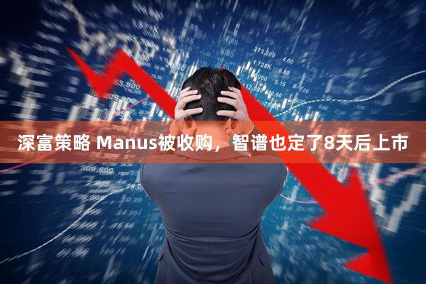 深富策略 Manus被收购，智谱也定了8天后上市