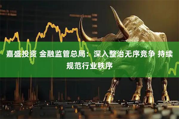 嘉盛投资 金融监管总局：深入整治无序竞争 持续规范行业秩序