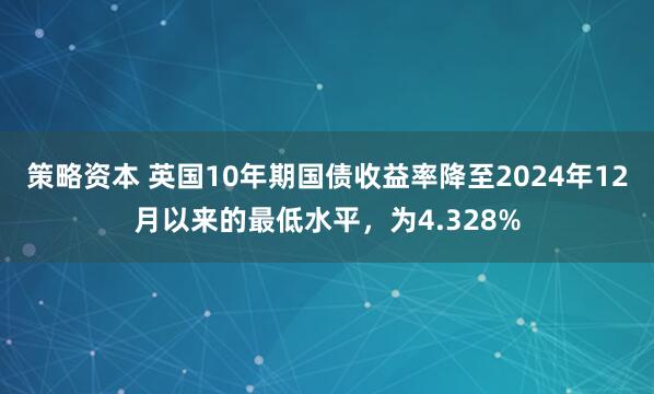 策略资本 英国10年期国债收益率降至2024年12月以来的最低水平，为4.328%